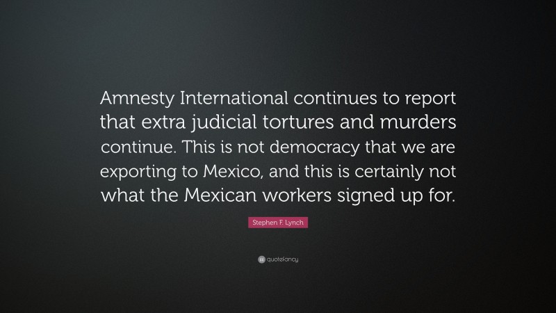 Stephen F. Lynch Quote: “Amnesty International continues to report that extra judicial tortures and murders continue. This is not democracy that we are exporting to Mexico, and this is certainly not what the Mexican workers signed up for.”