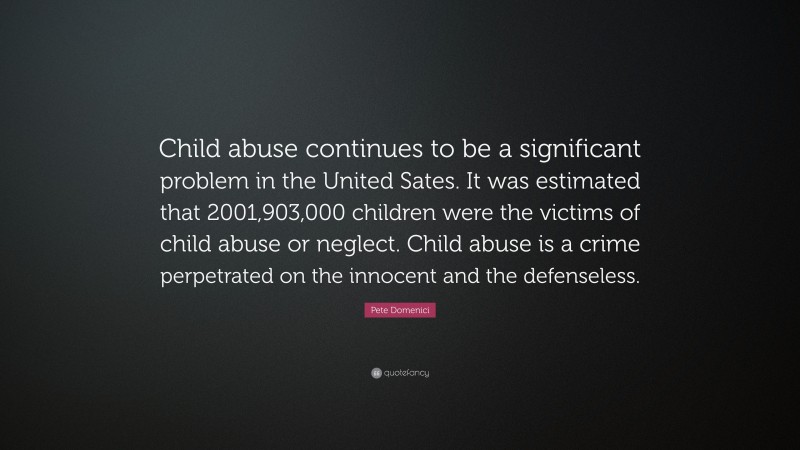 Pete Domenici Quote: “Child abuse continues to be a significant problem in the United Sates. It was estimated that 2001,903,000 children were the victims of child abuse or neglect. Child abuse is a crime perpetrated on the innocent and the defenseless.”