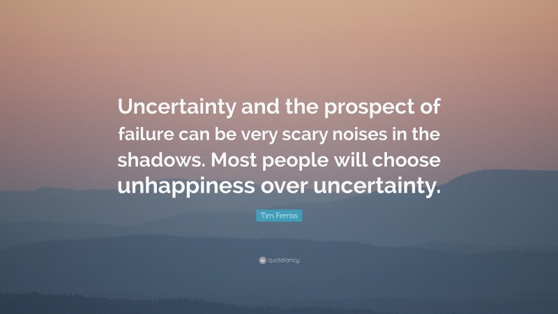 Tim Ferriss Quote: “Uncertainty and the prospect of failure can be very scary noises in the shadows. Most people will choose unhappiness over uncertainty.”