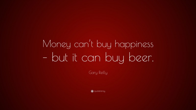 Gary Reilly Quote: “Money can’t buy happiness – but it can buy beer.”