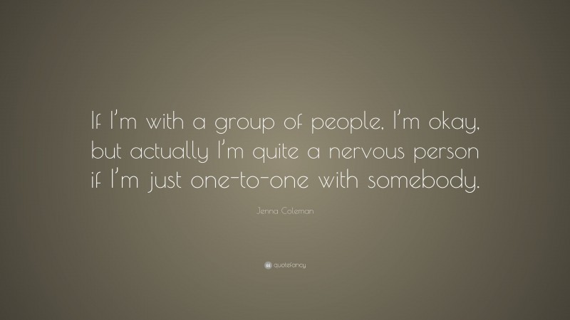 Jenna Coleman Quote: “If I’m with a group of people, I’m okay, but actually I’m quite a nervous person if I’m just one-to-one with somebody.”