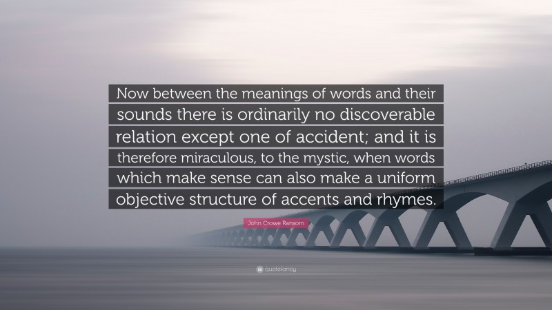John Crowe Ransom Quote: “Now between the meanings of words and their sounds there is ordinarily no discoverable relation except one of accident; and it is therefore miraculous, to the mystic, when words which make sense can also make a uniform objective structure of accents and rhymes.”