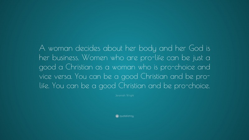 Jeremiah Wright Quote: “A woman decides about her body and her God is her business. Women who are pro-life can be just a good a Christian as a woman who is pro-choice and vice versa. You can be a good Christian and be pro-life. You can be a good Christian and be pro-choice.”