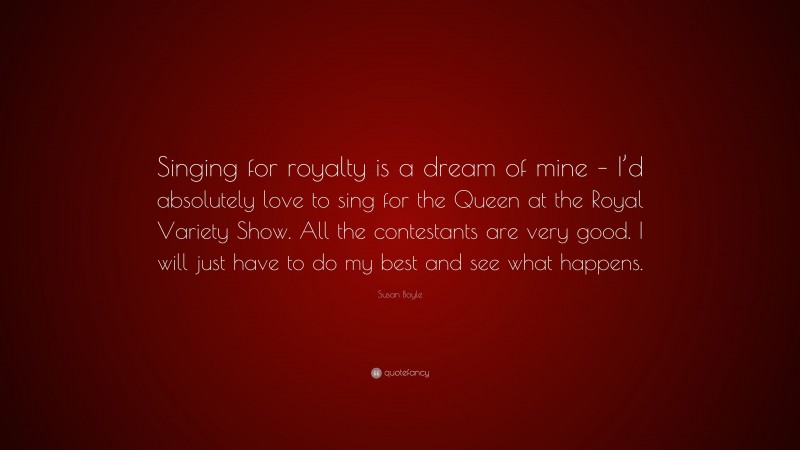 Susan Boyle Quote: “Singing for royalty is a dream of mine – I’d absolutely love to sing for the Queen at the Royal Variety Show. All the contestants are very good. I will just have to do my best and see what happens.”