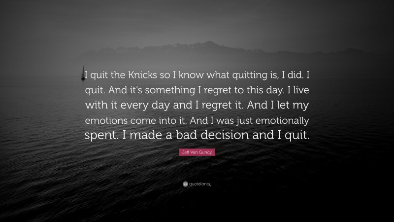 Jeff Van Gundy Quote: “I quit the Knicks so I know what quitting is, I did. I quit. And it’s something I regret to this day. I live with it every day and I regret it. And I let my emotions come into it. And I was just emotionally spent. I made a bad decision and I quit.”