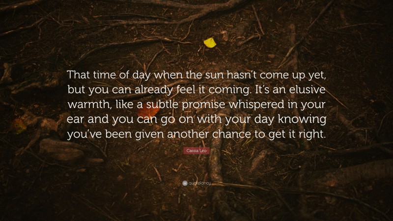 Cassia Leo Quote: “That time of day when the sun hasn’t come up yet, but you can already feel it coming. It’s an elusive warmth, like a subtle promise whispered in your ear and you can go on with your day knowing you’ve been given another chance to get it right.”