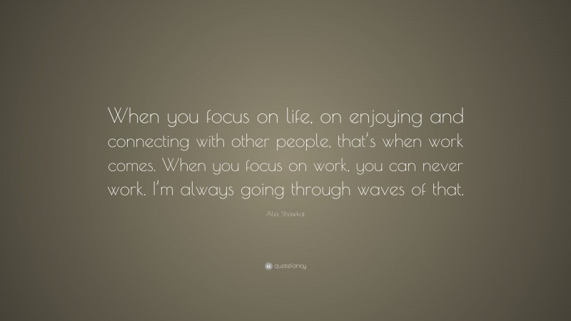 Alia Shawkat Quote: “When you focus on life, on enjoying and connecting with other people, that’s when work comes. When you focus on work, you can never work. I’m always going through waves of that.”