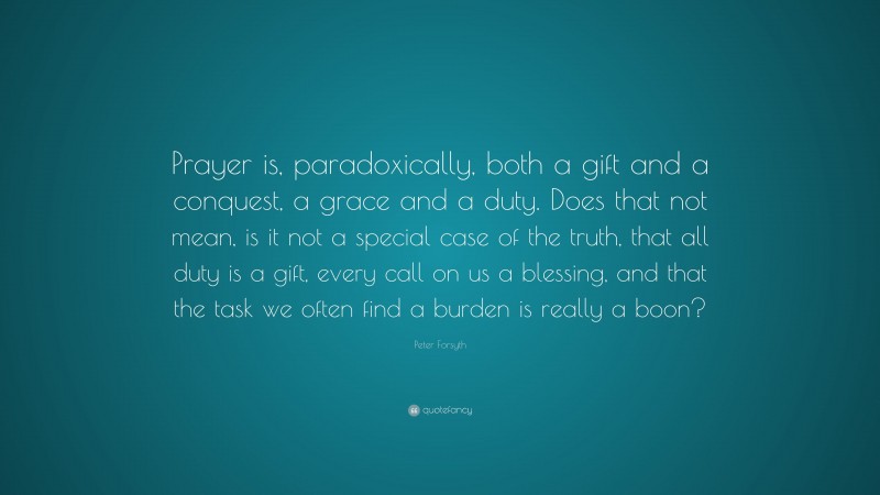 Peter Forsyth Quote: “Prayer is, paradoxically, both a gift and a conquest, a grace and a duty. Does that not mean, is it not a special case of the truth, that all duty is a gift, every call on us a blessing, and that the task we often find a burden is really a boon?”