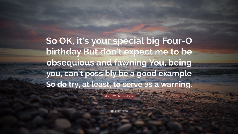 John Walter Bratton Quote: “So OK, it’s your special big Four-O birthday But don’t expect me to be obsequious and fawning You, being you, can’t possibly be a good example So do try, at least, to serve as a warning.”