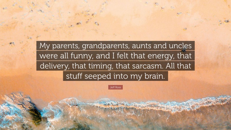 Jeff Ross Quote: “My parents, grandparents, aunts and uncles were all funny, and I felt that energy, that delivery, that timing, that sarcasm. All that stuff seeped into my brain.”