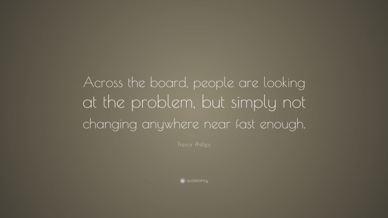 Trevor Phillips Quote: “Across the board, people are looking at the problem, but simply not changing anywhere near fast enough.”