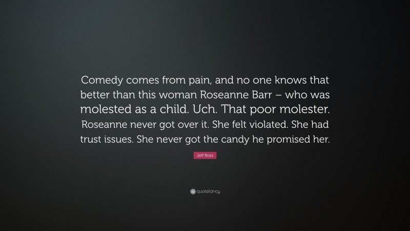 Jeff Ross Quote: “Comedy comes from pain, and no one knows that better than this woman Roseanne Barr – who was molested as a child. Uch. That poor molester. Roseanne never got over it. She felt violated. She had trust issues. She never got the candy he promised her.”