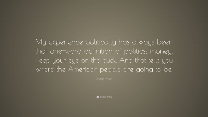 Douglas Wilder Quote: “My experience politically has always been that one-word definition of politics: money. Keep your eye on the buck. And that tells you where the American people are going to be.”