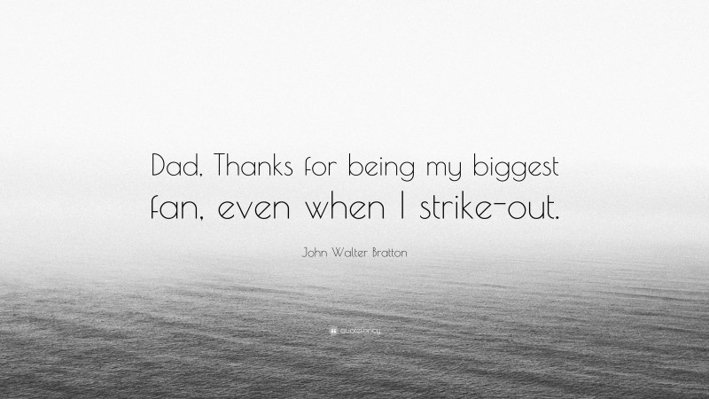 John Walter Bratton Quote: “Dad, Thanks for being my biggest fan, even when I strike-out.”