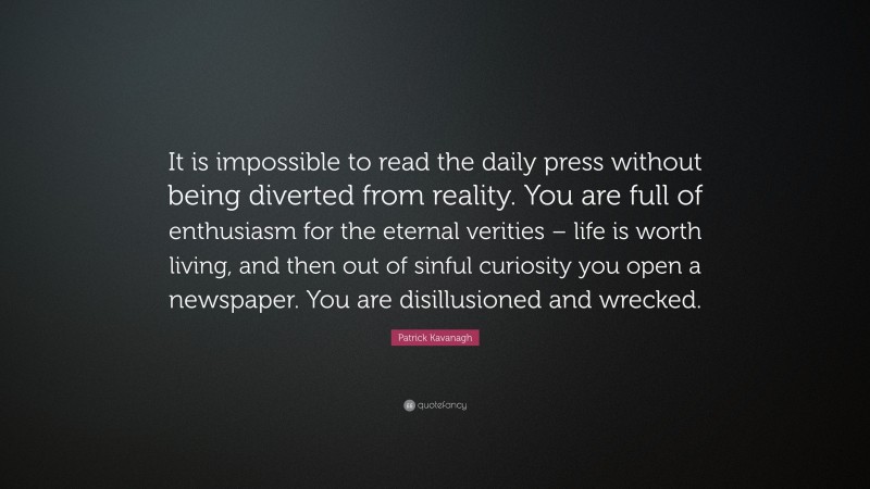 Patrick Kavanagh Quote: “It is impossible to read the daily press without being diverted from reality. You are full of enthusiasm for the eternal verities – life is worth living, and then out of sinful curiosity you open a newspaper. You are disillusioned and wrecked.”