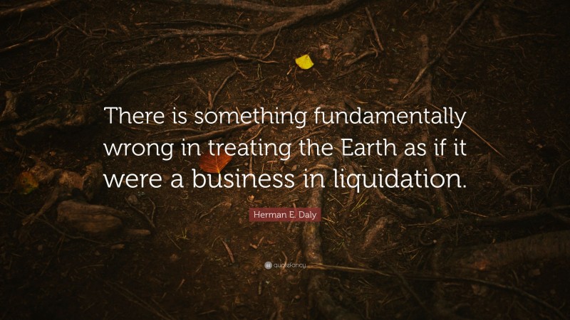 Herman E. Daly Quote: “There is something fundamentally wrong in treating the Earth as if it were a business in liquidation.”
