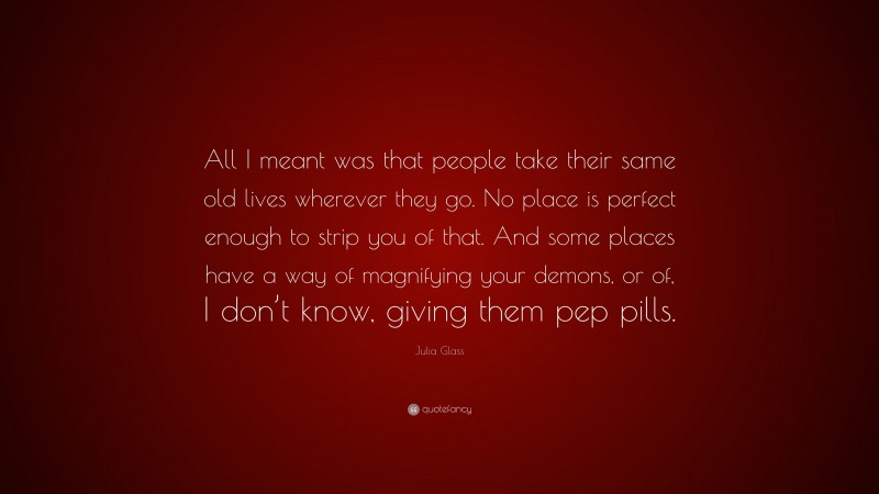 Julia Glass Quote: “All I meant was that people take their same old lives wherever they go. No place is perfect enough to strip you of that. And some places have a way of magnifying your demons, or of, I don’t know, giving them pep pills.”