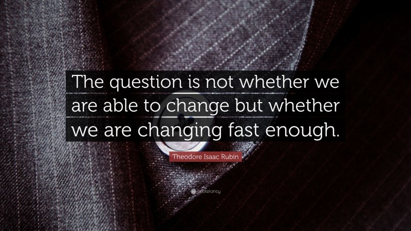 Theodore Isaac Rubin Quote: “The question is not whether we are able to change but whether we are changing fast enough.”
