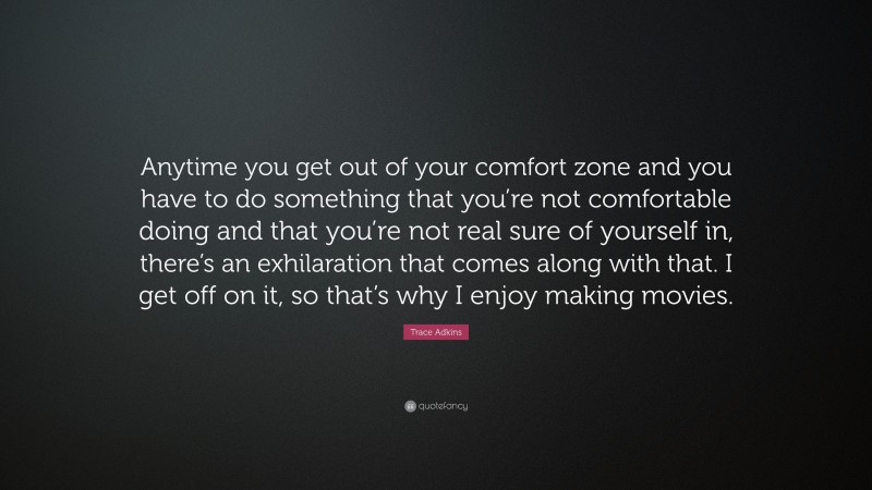 Trace Adkins Quote: “Anytime you get out of your comfort zone and you have to do something that you’re not comfortable doing and that you’re not real sure of yourself in, there’s an exhilaration that comes along with that. I get off on it, so that’s why I enjoy making movies.”