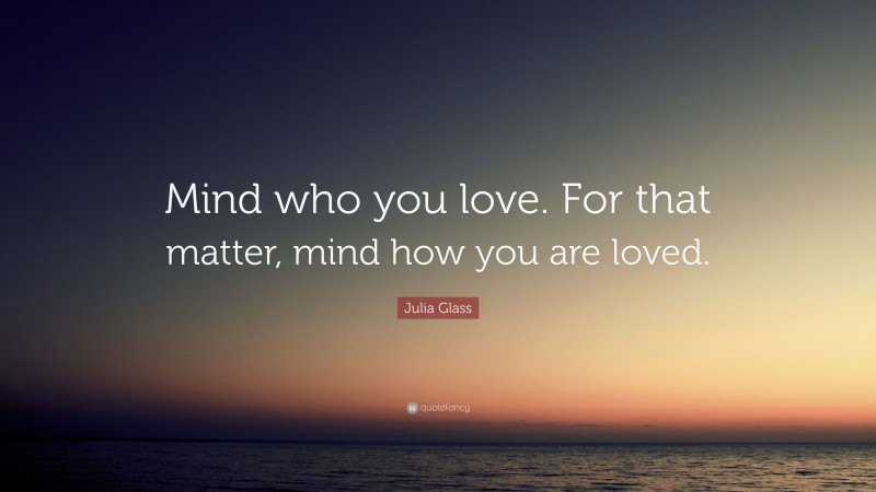 Julia Glass Quote: “Mind who you love. For that matter, mind how you are loved.”