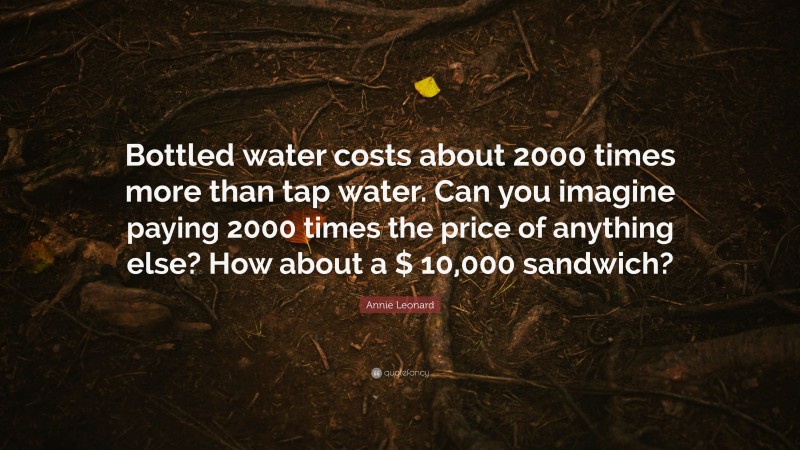 Annie Leonard Quote: “Bottled water costs about 2000 times more than tap water. Can you imagine paying 2000 times the price of anything else? How about a $ 10,000 sandwich?”