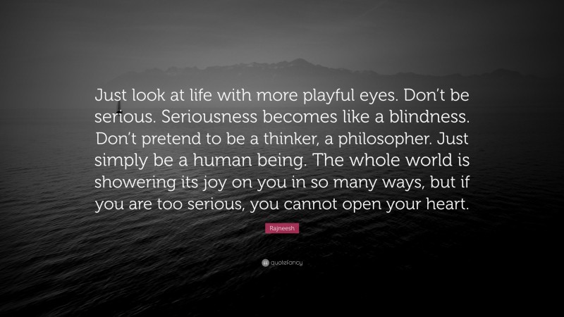 Rajneesh Quote: “Just look at life with more playful eyes. Don’t be serious. Seriousness becomes like a blindness. Don’t pretend to be a thinker, a philosopher. Just simply be a human being. The whole world is showering its joy on you in so many ways, but if you are too serious, you cannot open your heart.”