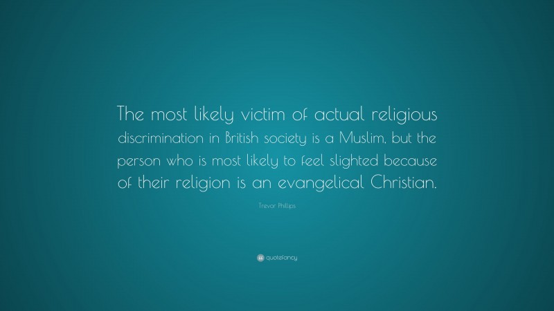Trevor Phillips Quote: “The most likely victim of actual religious discrimination in British society is a Muslim, but the person who is most likely to feel slighted because of their religion is an evangelical Christian.”