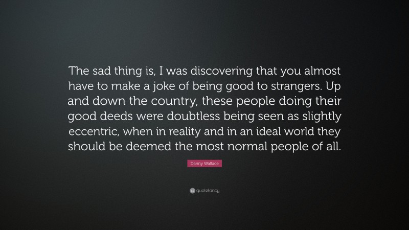 Danny Wallace Quote: “The sad thing is, I was discovering that you almost have to make a joke of being good to strangers. Up and down the country, these people doing their good deeds were doubtless being seen as slightly eccentric, when in reality and in an ideal world they should be deemed the most normal people of all.”