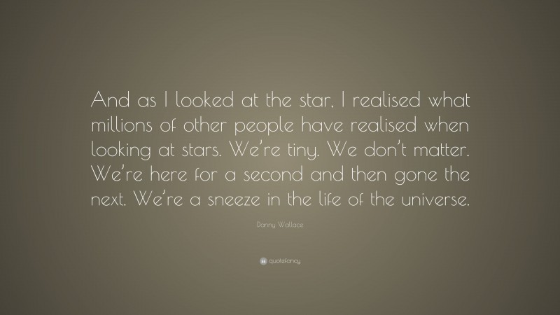 Danny Wallace Quote: “And as I looked at the star, I realised what millions of other people have realised when looking at stars. We’re tiny. We don’t matter. We’re here for a second and then gone the next. We’re a sneeze in the life of the universe.”