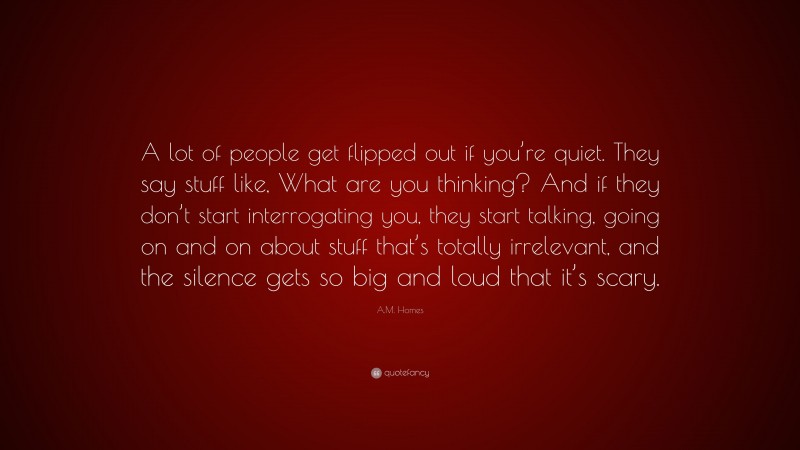 A.M. Homes Quote: “A lot of people get flipped out if you’re quiet. They say stuff like, What are you thinking? And if they don’t start interrogating you, they start talking, going on and on about stuff that’s totally irrelevant, and the silence gets so big and loud that it’s scary.”