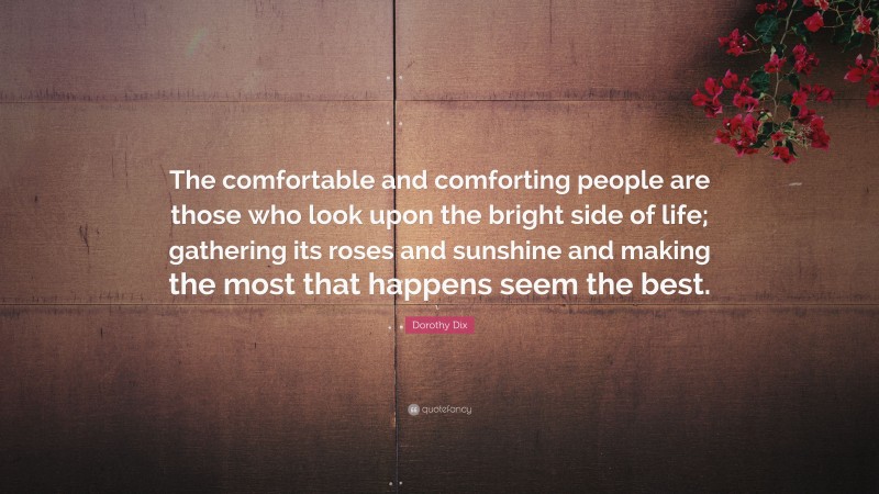Dorothy Dix Quote: “The comfortable and comforting people are those who look upon the bright side of life; gathering its roses and sunshine and making the most that happens seem the best.”