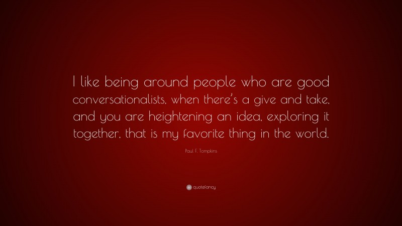 Paul F. Tompkins Quote: “I like being around people who are good conversationalists, when there’s a give and take, and you are heightening an idea, exploring it together, that is my favorite thing in the world.”