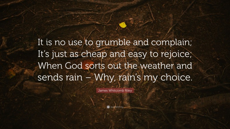 James Whitcomb Riley Quote: “It is no use to grumble and complain; It’s just as cheap and easy to rejoice; When God sorts out the weather and sends rain – Why, rain’s my choice.”