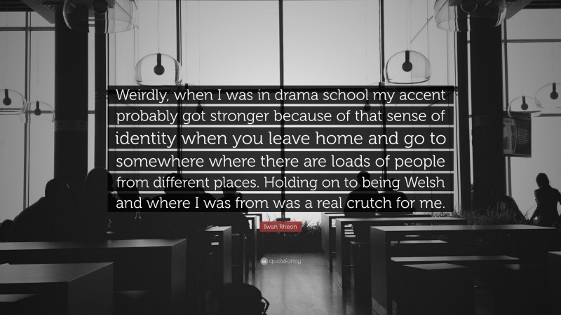 Iwan Rheon Quote: “Weirdly, when I was in drama school my accent probably got stronger because of that sense of identity when you leave home and go to somewhere where there are loads of people from different places. Holding on to being Welsh and where I was from was a real crutch for me.”
