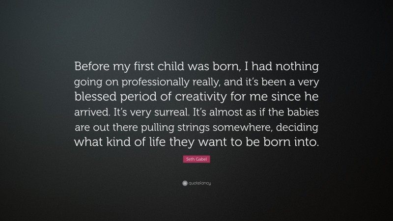 Seth Gabel Quote: “Before my first child was born, I had nothing going on professionally really, and it’s been a very blessed period of creativity for me since he arrived. It’s very surreal. It’s almost as if the babies are out there pulling strings somewhere, deciding what kind of life they want to be born into.”