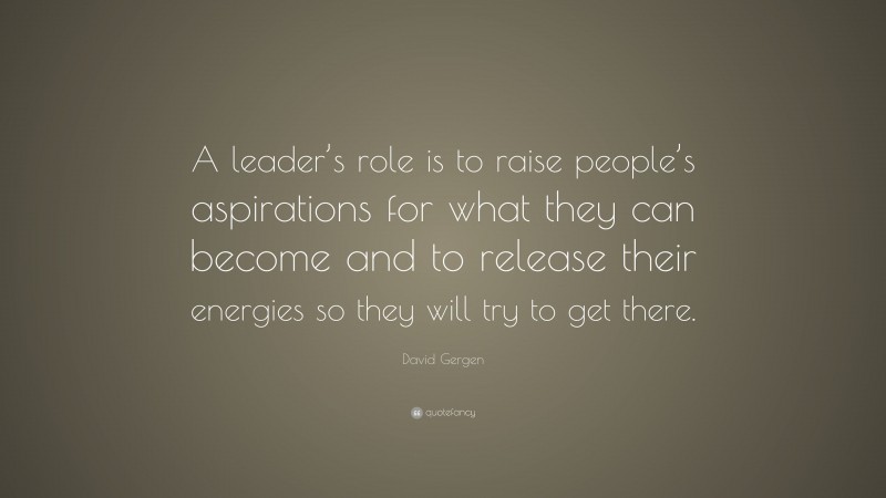 David Gergen Quote: “A leader’s role is to raise people’s aspirations for what they can become and to release their energies so they will try to get there.”
