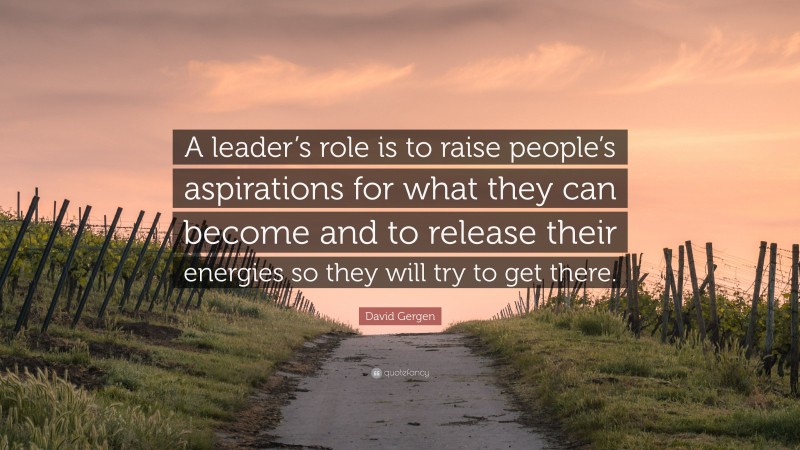 David Gergen Quote: “A leader’s role is to raise people’s aspirations for what they can become and to release their energies so they will try to get there.”