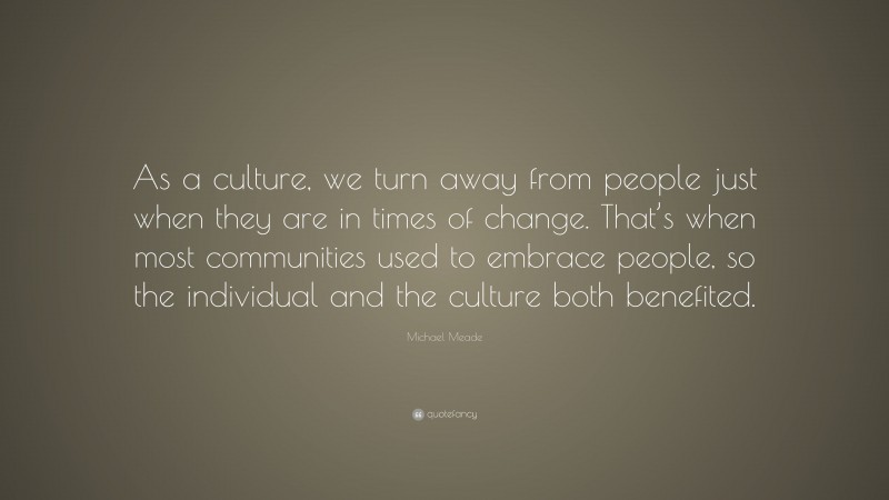 Michael Meade Quote: “As a culture, we turn away from people just when they are in times of change. That’s when most communities used to embrace people, so the individual and the culture both benefited.”
