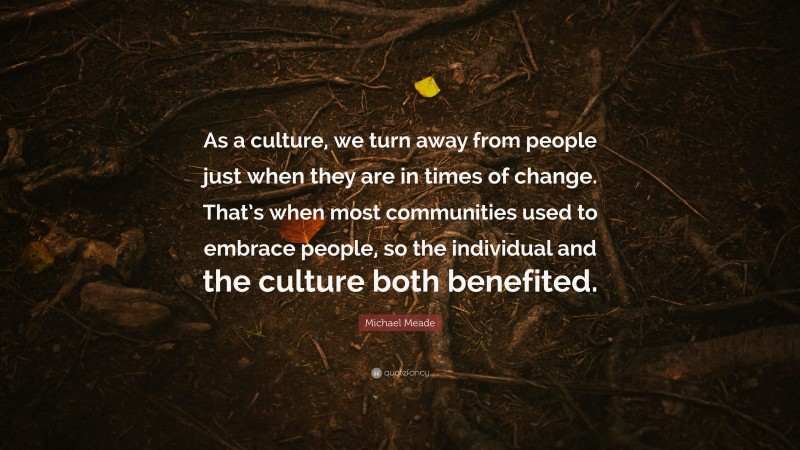 Michael Meade Quote: “As a culture, we turn away from people just when they are in times of change. That’s when most communities used to embrace people, so the individual and the culture both benefited.”