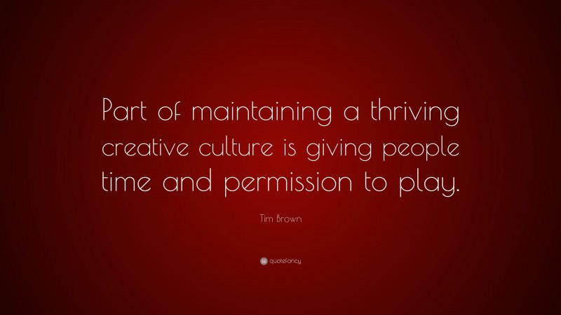 Tim Brown Quote: “Part of maintaining a thriving creative culture is giving people time and permission to play.”