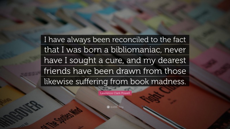 Lawrence Clark Powell Quote: “I have always been reconciled to the fact that I was born a bibliomaniac, never have I sought a cure, and my dearest friends have been drawn from those likewise suffering from book madness.”