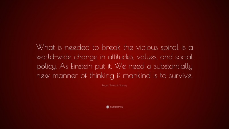 Roger Wolcott Sperry Quote: “What is needed to break the vicious spiral is a world-wide change in attitudes, values, and social policy. As Einstein put it, We need a substantially new manner of thinking if mankind is to survive.”
