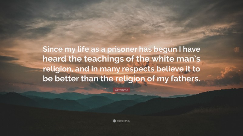 Geronimo Quote: “Since my life as a prisoner has begun I have heard the teachings of the white man’s religion, and in many respects believe it to be better than the religion of my fathers.”