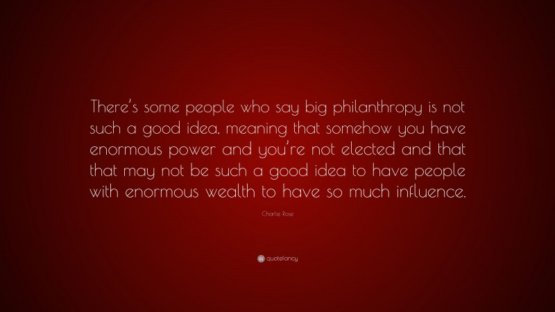 Charlie Rose Quote: “There’s some people who say big philanthropy is not such a good idea, meaning that somehow you have enormous power and you’re not elected and that that may not be such a good idea to have people with enormous wealth to have so much influence.”