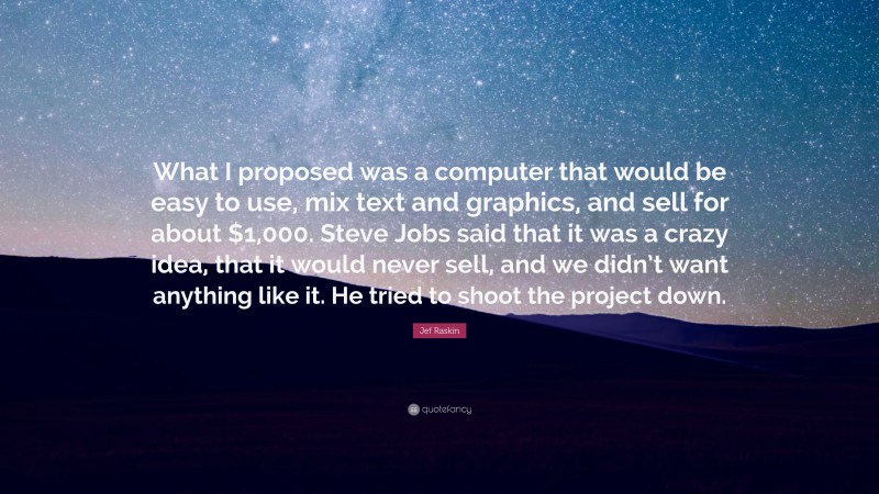 Jef Raskin Quote: “What I proposed was a computer that would be easy to use, mix text and graphics, and sell for about $1,000. Steve Jobs said that it was a crazy idea, that it would never sell, and we didn’t want anything like it. He tried to shoot the project down.”