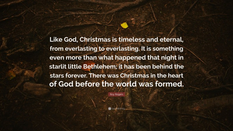 Roy Rogers Quote: “Like God, Christmas is timeless and eternal, from everlasting to everlasting. It is something even more than what happened that night in starlit little Bethlehem; it has been behind the stars forever. There was Christmas in the heart of God before the world was formed.”