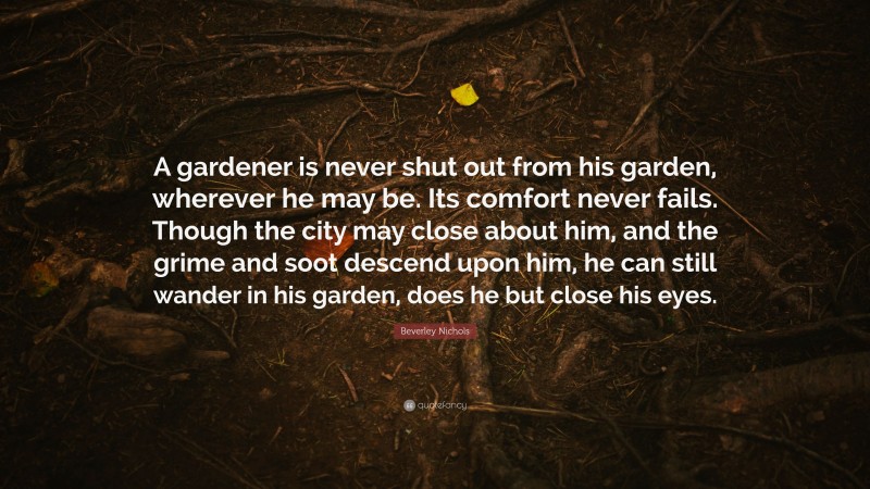 Beverley Nichols Quote: “A gardener is never shut out from his garden, wherever he may be. Its comfort never fails. Though the city may close about him, and the grime and soot descend upon him, he can still wander in his garden, does he but close his eyes.”