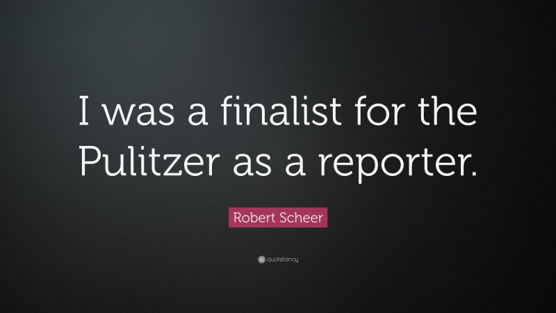 Robert Scheer Quote: “I was a finalist for the Pulitzer as a reporter.”