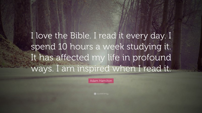 Adam Hamilton Quote: “I love the Bible. I read it every day. I spend 10 hours a week studying it. It has affected my life in profound ways. I am inspired when I read it.”