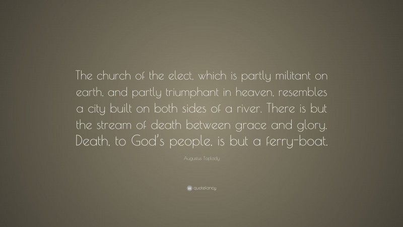 Augustus Toplady Quote: “The church of the elect, which is partly militant on earth, and partly triumphant in heaven, resembles a city built on both sides of a river. There is but the stream of death between grace and glory. Death, to God’s people, is but a ferry-boat.”